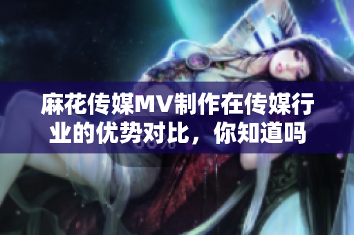 麻花传媒MV制作在传媒行业的优势对比，你知道吗