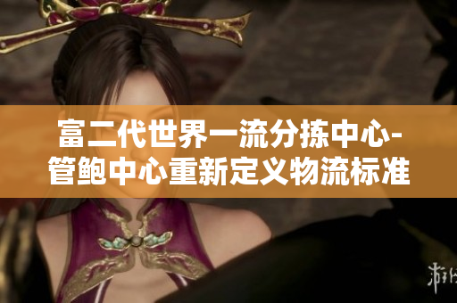 富二代世界一流分拣中心-管鲍中心重新定义物流标准