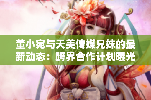 董小宛与天美传媒兄妹的最新动态：跨界合作计划曝光