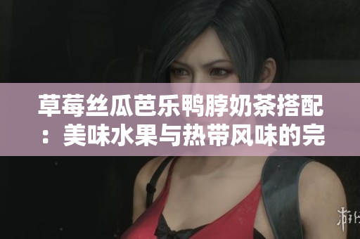 草莓丝瓜芭乐鸭脖奶茶搭配：美味水果与热带风味的完美结合