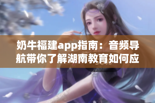 奶牛福建app指南：音频导航带你了解湖南教育如何应用