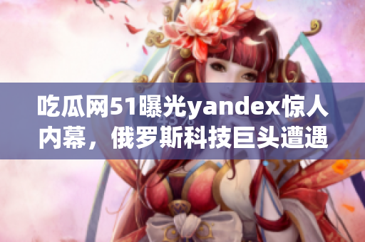 吃瓜网51曝光yandex惊人内幕，俄罗斯科技巨头遭遇严重危机