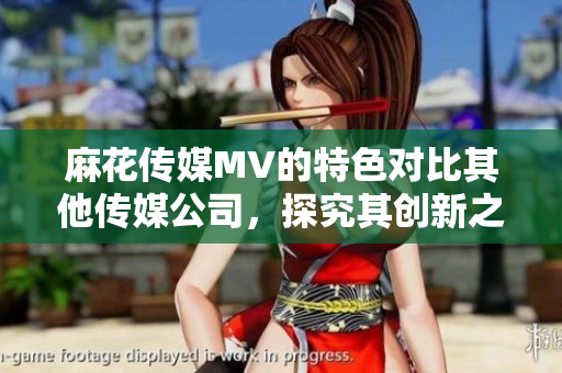 麻花传媒MV的特色对比其他传媒公司，探究其创新之处