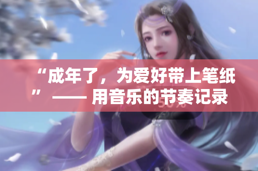 “成年了，为爱好带上笔纸” —— 用音乐的节奏记录成长的故事