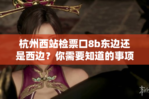 杭州西站检票口8b东边还是西边？你需要知道的事项