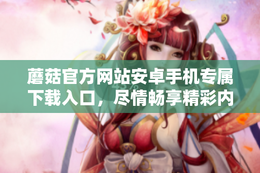 蘑菇官方网站安卓手机专属下载入口，尽情畅享精彩内容