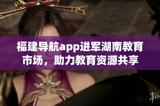 福建导航app进军湖南教育市场，助力教育资源共享