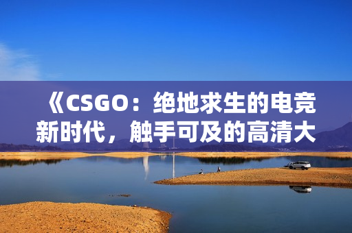 《CSGO：绝地求生的电竞新时代，触手可及的高清大片！》