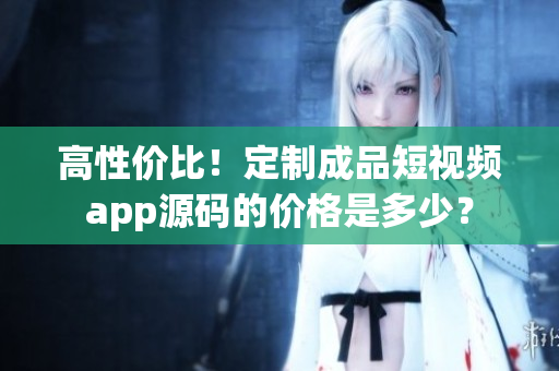 高性价比！定制成品短视频app源码的价格是多少？