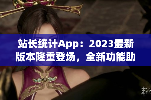 站长统计App：2023最新版本隆重登场，全新功能助您轻松监控网站数据