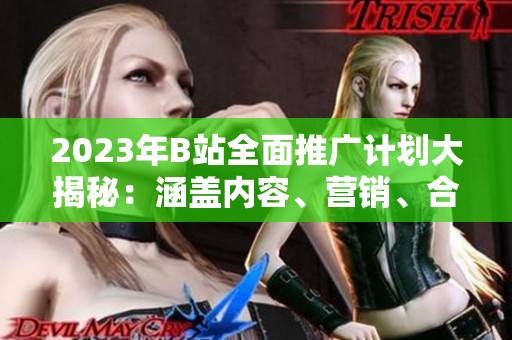 2023年B站全面推广计划大揭秘：涵盖内容、营销、合作等方面