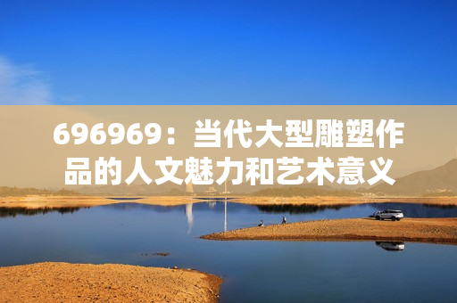 696969：当代大型雕塑作品的人文魅力和艺术意义