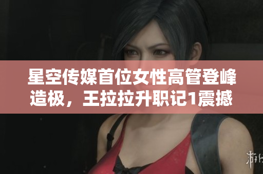 星空传媒首位女性高管登峰造极，王拉拉升职记1震撼发布