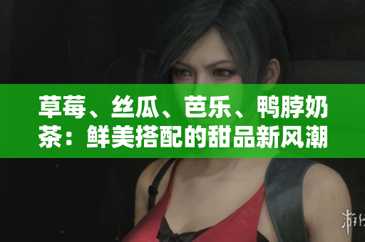 草莓、丝瓜、芭乐、鸭脖奶茶：鲜美搭配的甜品新风潮