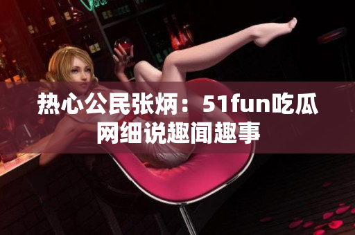 热心公民张炳：51fun吃瓜网细说趣闻趣事