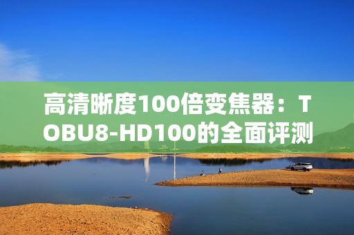 高清晰度100倍变焦器：TOBU8-HD100的全面评测