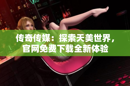 传奇传媒：探索天美世界，官网免费下载全新体验