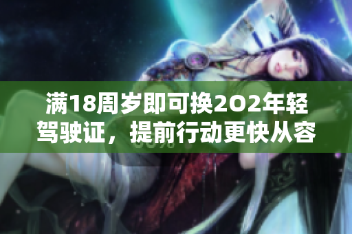 满18周岁即可换2O2年轻驾驶证，提前行动更快从容 官方办理途径江西省快捷。”