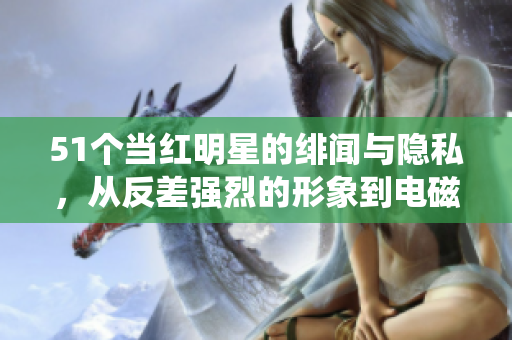 51个当红明星的绯闻与隐私，从反差强烈的形象到电磁炉使用秘闻统统揭秘