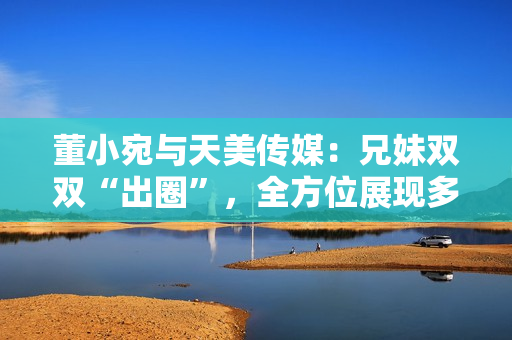 董小宛与天美传媒：兄妹双双“出圈”，全方位展现多才多艺
