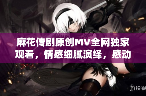 麻花传剧原创MV全网独家观看，情感细腻演绎，感动温情传递