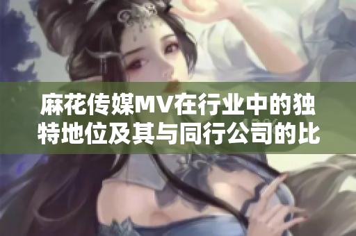 麻花传媒MV在行业中的独特地位及其与同行公司的比较