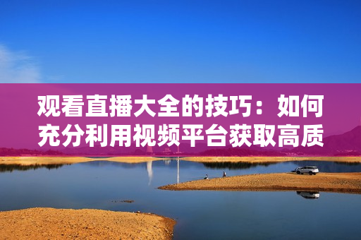观看直播大全的技巧：如何充分利用视频平台获取高质量内容