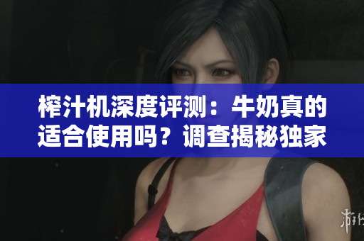 榨汁机深度评测：牛奶真的适合使用吗？调查揭秘独家说明书