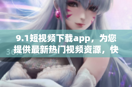 9.1短视频下载app，为您提供最新热门视频资源，快速下载畅享精彩内容