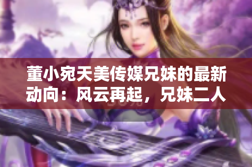 董小宛天美传媒兄妹的最新动向：风云再起，兄妹二人正在共同策划一场大动作