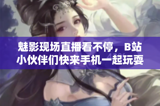 魅影现场直播看不停，B站小伙伴们快来手机一起玩耍