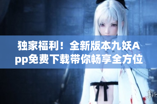 独家福利！全新版本九妖App免费下载带你畅享全方位娱乐体验