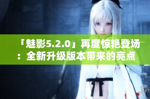 「魅影5.2.0」再度惊艳登场：全新升级版本带来的亮点与关键升级
