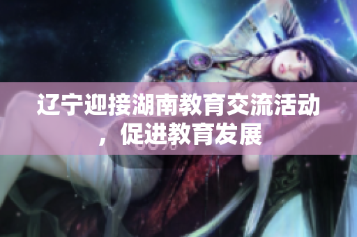 辽宁迎接湖南教育交流活动，促进教育发展