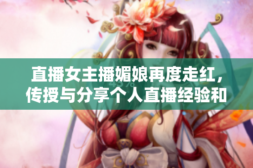 直播女主播媚娘再度走红，传授与分享个人直播经验和成功之道