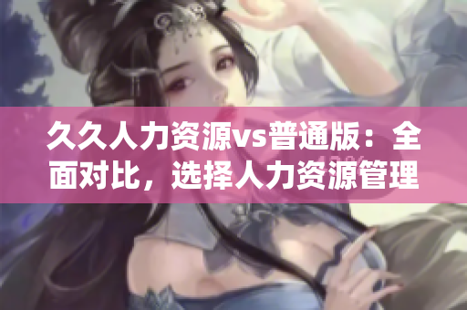 久久人力资源vs普通版：全面对比，选择人力资源管理系统的最佳方案