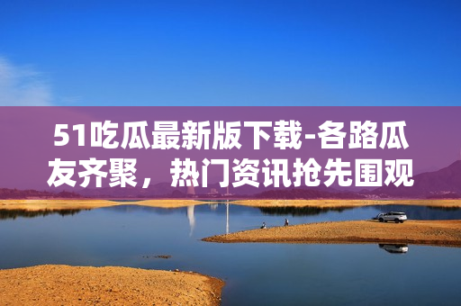 51吃瓜最新版下载-各路瓜友齐聚，热门资讯抢先围观