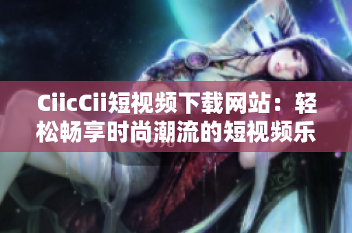 CiicCii短视频下载网站：轻松畅享时尚潮流的短视频乐园