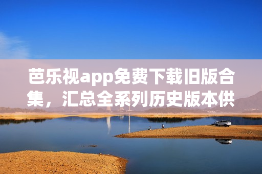 芭乐视app免费下载旧版合集，汇总全系列历史版本供您选择