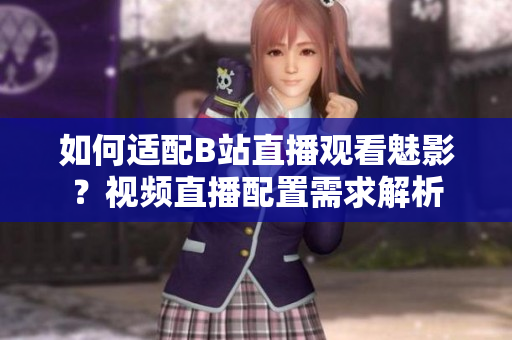 如何适配B站直播观看魅影？视频直播配置需求解析