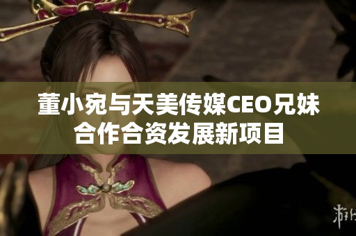 董小宛与天美传媒CEO兄妹合作合资发展新项目