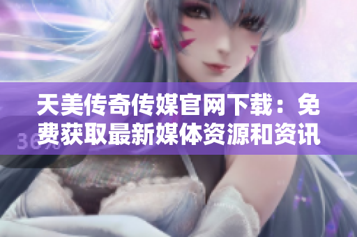 天美传奇传媒官网下载：免费获取最新媒体资源和资讯