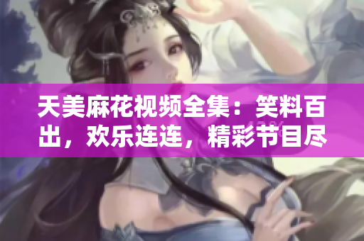 天美麻花视频全集：笑料百出，欢乐连连，精彩节目尽在其中