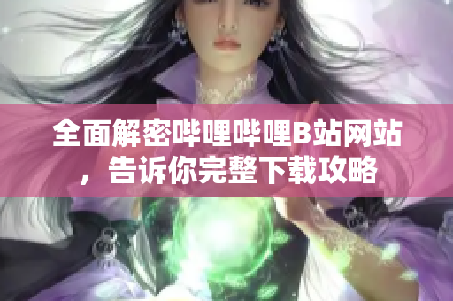 全面解密哔哩哔哩B站网站，告诉你完整下载攻略