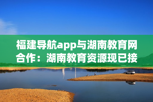 福建导航app与湖南教育网合作：湖南教育资源现已接入福建导航app