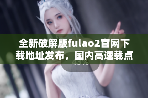 全新破解版fulao2官网下载地址发布，国内高速载点解密揭秘