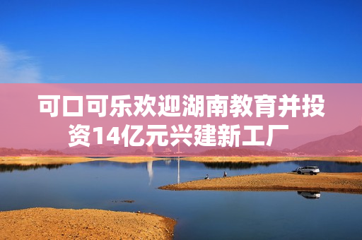 可口可乐欢迎湖南教育并投资14亿元兴建新工厂 