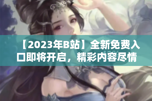 【2023年B站】全新免费入口即将开启，精彩内容尽情畅享