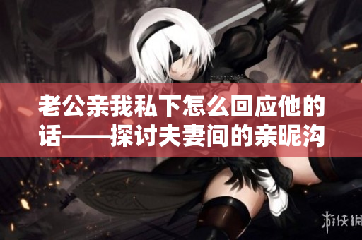 老公亲我私下怎么回应他的话——探讨夫妻间的亲昵沟通方式