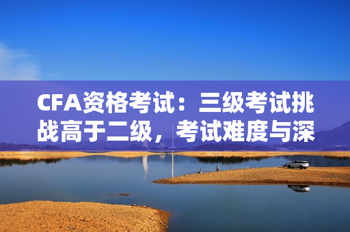 CFA资格考试：三级考试挑战高于二级，考试难度与深度升级